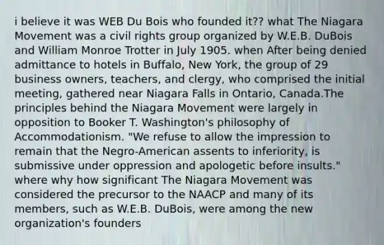 i believe it was WEB Du Bois who founded it?? what The Niagara Movement was a civil rights group organized by W.E.B. DuBois and William Monroe Trotter in July 1905. when After being denied admittance to hotels in Buffalo, New York, the group of 29 business owners, teachers, and clergy, who comprised the initial meeting, gathered near Niagara Falls in Ontario, Canada.The principles behind the Niagara Movement were largely in opposition to Booker T. Washington's philosophy of Accommodationism. "We refuse to allow the impression to remain that the Negro-American assents to inferiority, is submissive under oppression and apologetic before insults." where why how significant The Niagara Movement was considered the precursor to the NAACP and many of its members, such as W.E.B. DuBois, were among the new organization's founders