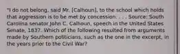 "I do not belong, said Mr. [Calhoun], to the school which holds that aggression is to be met by concession. . . . Source: South Carolina senator John C. Calhoun, speech in the United States Senate, 1837. Which of the following resulted from arguments made by Southern politicians, such as the one in the excerpt, in the years prior to the Civil War?