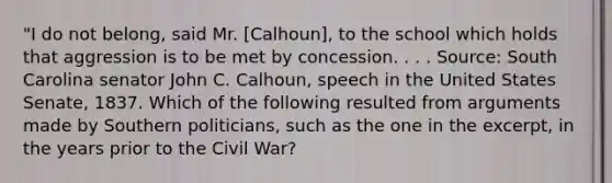 "I do not belong, said Mr. [Calhoun], to the school which holds that aggression is to be met by concession. . . . Source: South Carolina senator John C. Calhoun, speech in the United States Senate, 1837. Which of the following resulted from arguments made by Southern politicians, such as the one in the excerpt, in the years prior to the Civil War?