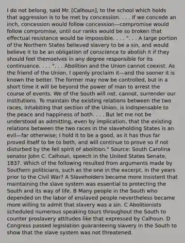 I do not belong, said Mr. [Calhoun], to the school which holds that aggression is to be met by concession. . . . If we concede an inch, concession would follow concession—compromise would follow compromise, until our ranks would be so broken that effectual resistance would be impossible. . . . ". . . A large portion of the Northern States believed slavery to be a sin, and would believe it to be an obligation of conscience to abolish it if they should feel themselves in any degree responsible for its continuance. . . . ". . . Abolition and the Union cannot coexist. As the friend of the Union, I openly proclaim it—and the sooner it is known the better. The former may now be controlled, but in a short time it will be beyond the power of man to arrest the course of events. We of the South will not, cannot, surrender our institutions. To maintain the existing relations between the two races, inhabiting that section of the Union, is indispensable to the peace and happiness of both. . . . But let me not be understood as admitting, even by implication, that the existing relations between the two races in the slaveholding States is an evil—far otherwise; I hold it to be a good, as it has thus far proved itself to be to both, and will continue to prove so if not disturbed by the fell spirit of abolition." Source: South Carolina senator John C. Calhoun, speech in the United States Senate, 1837. Which of the following resulted from arguments made by Southern politicians, such as the one in the excerpt, in the years prior to the Civil War? A Slaveholders became more insistent that maintaining the slave system was essential to protecting the South and its way of life. B Many people in the South who depended on the labor of enslaved people nevertheless became more willing to admit that slavery was a sin. C Abolitionists scheduled numerous speaking tours throughout the South to counter proslavery attitudes like that expressed by Calhoun. D Congress passed legislation guaranteeing slavery in the South to show that the slave system was not threatened.