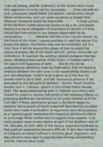 "I do not belong, said Mr. [Calhoun], to the school which holds that aggression is to be met by concession. . . . If we concede an inch, concession would follow concession—compromise would follow compromise, until our ranks would be so broken that effectual resistance would be impossible. . . . ". . . A large portion of the Northern States believed slavery to be a sin, and would believe it to be an obligation of conscience to abolish it if they should feel themselves in any degree responsible for its continuance. . . . ". . . Abolition and the Union cannot coexist. As the friend of the Union, I openly proclaim it—and the sooner it is known the better. The former may now be controlled, but in a short time it will be beyond the power of man to arrest the course of events. We of the South will not, cannot, surrender our institutions. To maintain the existing relations between the two races, inhabiting that section of the Union, is indispensable to the peace and happiness of both. . . . But let me not be understood as admitting, even by implication, that the existing relations between the two races in the slaveholding States is an evil—far otherwise; I hold it to be a good, as it has thus far proved itself to be to both, and will continue to prove so if not disturbed by the fell spirit of abolition." Source: South Carolina senator John C. Calhoun, speech in the United States Senate, 1837. The ideas expressed by John C. Calhoun and others who shared his views on slavery had which of the following effects on emerging abolitionist movements in the years leading up to the Civil War? A Many abolitionist groups in the North began to question the accounts of harsh treatment described by escaped slaves who made it to freedom. B Arguments describing slavery as a "positive good" weakened the impact of abolitionist efforts to encourage White northerners to support emancipation. C As many people came to see slavery as part of the Southern way of life, attitudes on both sides of the slavery argument hardened so that political compromise became difficult. D Very few members of Congress accepted Calhoun's "positive good" argument, and they became more open to passing laws limiting slaveholding and the internal slave trade.