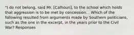 "I do not belong, said Mr. [Calhoun], to the school which holds that aggression is to be met by concession. . Which of the following resulted from arguments made by Southern politicians, such as the one in the excerpt, in the years prior to the Civil War? Responses