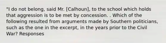 "I do not belong, said Mr. [Calhoun], to the school which holds that aggression is to be met by concession. . Which of the following resulted from arguments made by Southern politicians, such as the one in the excerpt, in the years prior to the Civil War? Responses