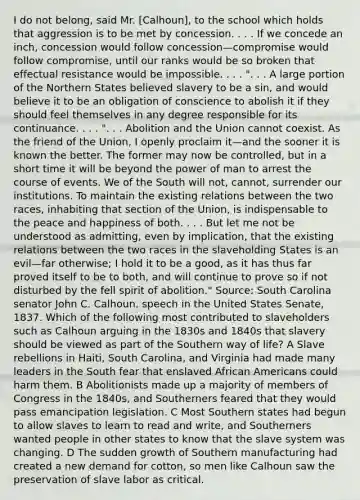 I do not belong, said Mr. [Calhoun], to the school which holds that aggression is to be met by concession. . . . If we concede an inch, concession would follow concession—compromise would follow compromise, until our ranks would be so broken that effectual resistance would be impossible. . . . ". . . A large portion of the Northern States believed slavery to be a sin, and would believe it to be an obligation of conscience to abolish it if they should feel themselves in any degree responsible for its continuance. . . . ". . . Abolition and the Union cannot coexist. As the friend of the Union, I openly proclaim it—and the sooner it is known the better. The former may now be controlled, but in a short time it will be beyond the power of man to arrest the course of events. We of the South will not, cannot, surrender our institutions. To maintain the existing relations between the two races, inhabiting that section of the Union, is indispensable to the peace and happiness of both. . . . But let me not be understood as admitting, even by implication, that the existing relations between the two races in the slaveholding States is an evil—far otherwise; I hold it to be a good, as it has thus far proved itself to be to both, and will continue to prove so if not disturbed by the fell spirit of abolition." Source: South Carolina senator John C. Calhoun, speech in the United States Senate, 1837. Which of the following most contributed to slaveholders such as Calhoun arguing in the 1830s and 1840s that slavery should be viewed as part of the Southern way of life? A Slave rebellions in Haiti, South Carolina, and Virginia had made many leaders in the South fear that enslaved African Americans could harm them. B Abolitionists made up a majority of members of Congress in the 1840s, and Southerners feared that they would pass emancipation legislation. C Most Southern states had begun to allow slaves to learn to read and write, and Southerners wanted people in other states to know that the slave system was changing. D The sudden growth of Southern manufacturing had created a new demand for cotton, so men like Calhoun saw the preservation of slave labor as critical.