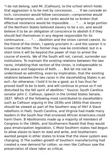 "I do not belong, said Mr. [Calhoun], to the school which holds that aggression is to be met by concession. . . . If we concede an inch, concession would follow concession—compromise would follow compromise, until our ranks would be so broken that effectual resistance would be impossible. . . . ". . . A large portion of the Northern States believed slavery to be a sin, and would believe it to be an obligation of conscience to abolish it if they should feel themselves in any degree responsible for its continuance. . . . ". . . Abolition and the Union cannot coexist. As the friend of the Union, I openly proclaim it—and the sooner it is known the better. The former may now be controlled, but in a short time it will be beyond the power of man to arrest the course of events. We of the South will not, cannot, surrender our institutions. To maintain the existing relations between the two races, inhabiting that section of the Union, is indispensable to the peace and happiness of both. . . . But let me not be understood as admitting, even by implication, that the existing relations between the two races in the slaveholding States is an evil—far otherwise; I hold it to be a good, as it has thus far proved itself to be to both, and will continue to prove so if not disturbed by the fell spirit of abolition." Source: South Carolina senator John C. Calhoun, speech in the United States Senate, 1837. Which of the following most contributed to slaveholders such as Calhoun arguing in the 1830s and 1840s that slavery should be viewed as part of the Southern way of life? A Slave rebellions in Haiti, South Carolina, and Virginia had made many leaders in the South fear that enslaved African Americans could harm them. B Abolitionists made up a majority of members of Congress in the 1840s, and Southerners feared that they would pass emancipation legislation. C Most Southern states had begun to allow slaves to learn to read and write, and Southerners wanted people in other states to know that the slave system was changing. D The sudden growth of Southern manufacturing had created a new demand for cotton, so men like Calhoun saw the preservation of slave labor as critical.