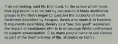 "I do not belong, said Mr. [Calhoun], to the school which holds that aggression is to be met by concession A Many abolitionist groups in the North began to question the accounts of harsh treatment described by escaped slaves who made it to freedom. B Arguments describing slavery as a "positive good" weakened the impact of abolitionist efforts to encourage White northerners to support emancipation. C As many people came to see slavery as part of the Southern way of life, attitudes on both s