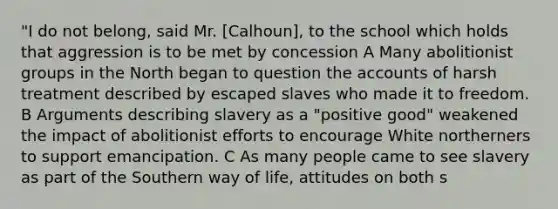 "I do not belong, said Mr. [Calhoun], to the school which holds that aggression is to be met by concession A Many abolitionist groups in the North began to question the accounts of harsh treatment described by escaped slaves who made it to freedom. B Arguments describing slavery as a "positive good" weakened the impact of abolitionist efforts to encourage White northerners to support emancipation. C As many people came to see slavery as part of the Southern way of life, attitudes on both s