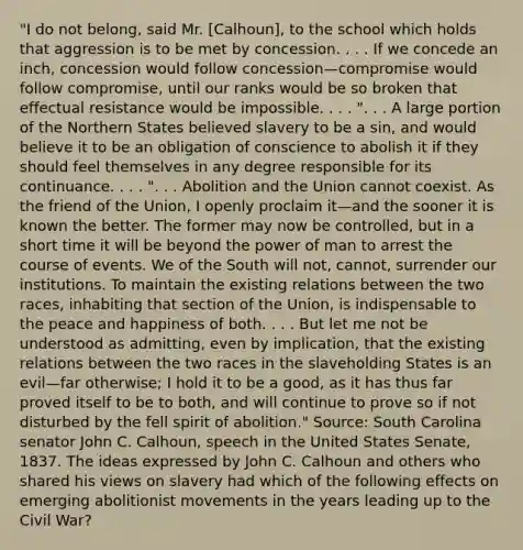 "I do not belong, said Mr. [Calhoun], to the school which holds that aggression is to be met by concession. . . . If we concede an inch, concession would follow concession—compromise would follow compromise, until our ranks would be so broken that effectual resistance would be impossible. . . . ". . . A large portion of the Northern States believed slavery to be a sin, and would believe it to be an obligation of conscience to abolish it if they should feel themselves in any degree responsible for its continuance. . . . ". . . Abolition and the Union cannot coexist. As the friend of the Union, I openly proclaim it—and the sooner it is known the better. The former may now be controlled, but in a short time it will be beyond the power of man to arrest the course of events. We of the South will not, cannot, surrender our institutions. To maintain the existing relations between the two races, inhabiting that section of the Union, is indispensable to the peace and happiness of both. . . . But let me not be understood as admitting, even by implication, that the existing relations between the two races in the slaveholding States is an evil—far otherwise; I hold it to be a good, as it has thus far proved itself to be to both, and will continue to prove so if not disturbed by the fell spirit of abolition." Source: South Carolina senator John C. Calhoun, speech in the United States Senate, 1837. The ideas expressed by John C. Calhoun and others who shared his views on slavery had which of the following effects on emerging abolitionist movements in the years leading up to the Civil War?