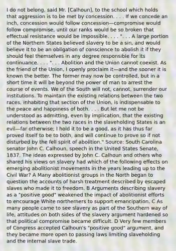 I do not belong, said Mr. [Calhoun], to the school which holds that aggression is to be met by concession. . . . If we concede an inch, concession would follow concession—compromise would follow compromise, until our ranks would be so broken that effectual resistance would be impossible. . . . ". . . A large portion of the Northern States believed slavery to be a sin, and would believe it to be an obligation of conscience to abolish it if they should feel themselves in any degree responsible for its continuance. . . . ". . . Abolition and the Union cannot coexist. As the friend of the Union, I openly proclaim it—and the sooner it is known the better. The former may now be controlled, but in a short time it will be beyond the power of man to arrest the course of events. We of the South will not, cannot, surrender our institutions. To maintain the existing relations between the two races, inhabiting that section of the Union, is indispensable to the peace and happiness of both. . . . But let me not be understood as admitting, even by implication, that the existing relations between the two races in the slaveholding States is an evil—far otherwise; I hold it to be a good, as it has thus far proved itself to be to both, and will continue to prove so if not disturbed by the fell spirit of abolition." Source: South Carolina senator John C. Calhoun, speech in the United States Senate, 1837. The ideas expressed by John C. Calhoun and others who shared his views on slavery had which of the following effects on emerging abolitionist movements in the years leading up to the Civil War? A Many abolitionist groups in the North began to question the accounts of harsh treatment described by escaped slaves who made it to freedom. B Arguments describing slavery as a "positive good" weakened the impact of abolitionist efforts to encourage White northerners to support emancipation. C As many people came to see slavery as part of the Southern way of life, attitudes on both sides of the slavery argument hardened so that political compromise became difficult. D Very few members of Congress accepted Calhoun's "positive good" argument, and they became more open to passing laws limiting slaveholding and the internal slave trade.