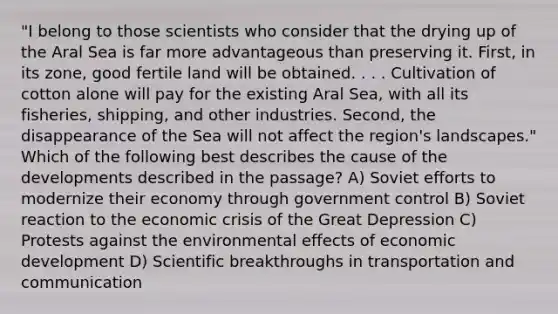 "I belong to those scientists who consider that the drying up of the Aral Sea is far more advantageous than preserving it. First, in its zone, good fertile land will be obtained. . . . Cultivation of cotton alone will pay for the existing Aral Sea, with all its fisheries, shipping, and other industries. Second, the disappearance of the Sea will not affect the region's landscapes." Which of the following best describes the cause of the developments described in the passage? A) Soviet efforts to modernize their economy through government control B) Soviet reaction to the economic crisis of the Great Depression C) Protests against the environmental effects of economic development D) Scientific breakthroughs in transportation and communication