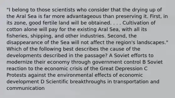 "I belong to those scientists who consider that the drying up of the Aral Sea is far more advantageous than preserving it. First, in its zone, good fertile land will be obtained. . . . Cultivation of cotton alone will pay for the existing Aral Sea, with all its fisheries, shipping, and other industries. Second, the disappearance of the Sea will not affect the region's landscapes." Which of the following best describes the cause of the developments described in the passage? A Soviet efforts to modernize their economy through government control B Soviet reaction to the economic crisis of the Great Depression C Protests against the environmental effects of economic development D Scientific breakthroughs in transportation and communication