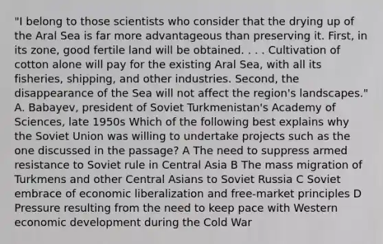 "I belong to those scientists who consider that the drying up of the Aral Sea is far more advantageous than preserving it. First, in its zone, good fertile land will be obtained. . . . Cultivation of cotton alone will pay for the existing Aral Sea, with all its fisheries, shipping, and other industries. Second, the disappearance of the Sea will not affect the region's landscapes." A. Babayev, president of Soviet Turkmenistan's Academy of Sciences, late 1950s Which of the following best explains why the Soviet Union was willing to undertake projects such as the one discussed in the passage? A The need to suppress armed resistance to Soviet rule in Central Asia B The mass migration of Turkmens and other Central Asians to Soviet Russia C Soviet embrace of economic liberalization and free-market principles D Pressure resulting from the need to keep pace with Western economic development during the Cold War