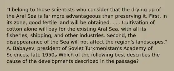 "I belong to those scientists who consider that the drying up of the Aral Sea is far more advantageous than preserving it. First, in its zone, good fertile land will be obtained. . . . Cultivation of cotton alone will pay for the existing Aral Sea, with all its fisheries, shipping, and other industries. Second, the disappearance of the Sea will not affect the region's landscapes." A. Babayev, president of Soviet Turkmenistan's Academy of Sciences, late 1950s Which of the following best describes the cause of the developments described in the passage?