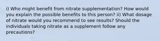 i) Who might benefit from nitrate supplementation? How would you explain the possible benefits to this person? ii) What dosage of nitrate would you recommend to see results? Should the individuals taking nitrate as a supplement follow any precautions?