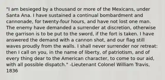 "I am besieged by a thousand or more of the Mexicans, under Santa Ana. I have sustained a continual bombardment and cannonade, for twenty-four hours, and have not lost one man. The enemy have demanded a surrender at discretion, otherwise the garrison is to be put to the sword, if the fort is taken. I have answered the demand with a cannon shot, and our flag still waves proudly from the walls. I shall never surrender nor retreat: then I call on you, in the name of liberty, of patriotism, and of every thing dear to the American character, to come to our aid, with all possible dispatch." -Lieutenant Colonel William Travis, 1836