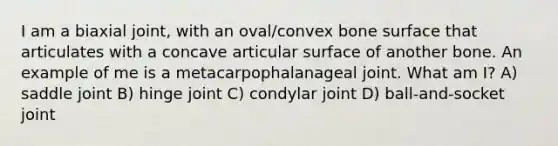 I am a biaxial joint, with an oval/convex bone surface that articulates with a concave articular surface of another bone. An example of me is a metacarpophalanageal joint. What am I? A) saddle joint B) hinge joint C) condylar joint D) ball-and-socket joint