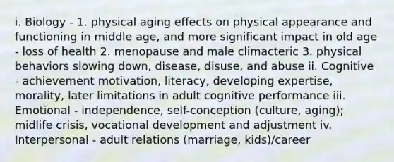 i. Biology - 1. physical aging effects on physical appearance and functioning in middle age, and more significant impact in old age - loss of health 2. menopause and male climacteric 3. physical behaviors slowing down, disease, disuse, and abuse ii. Cognitive - achievement motivation, literacy, developing expertise, morality, later limitations in adult cognitive performance iii. Emotional - independence, self-conception (culture, aging); midlife crisis, vocational development and adjustment iv. Interpersonal - adult relations (marriage, kids)/career