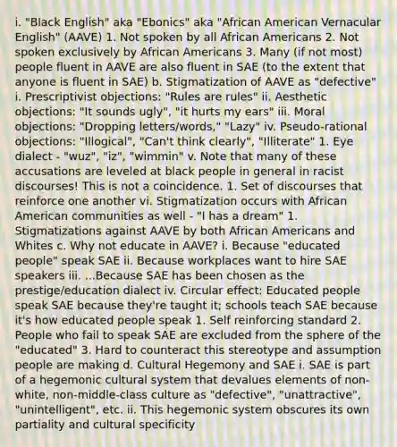 i. "Black English" aka "Ebonics" aka "African American Vernacular English" (AAVE) 1. Not spoken by all African Americans 2. Not spoken exclusively by African Americans 3. Many (if not most) people fluent in AAVE are also fluent in SAE (to the extent that anyone is fluent in SAE) b. Stigmatization of AAVE as "defective" i. Prescriptivist objections: "Rules are rules" ii. Aesthetic objections: "It sounds ugly", "it hurts my ears" iii. Moral objections: "Dropping letters/words," "Lazy" iv. Pseudo-rational objections: "Illogical", "Can't think clearly", "Illiterate" 1. Eye dialect - "wuz", "iz", "wimmin" v. Note that many of these accusations are leveled at black people in general in racist discourses! This is not a coincidence. 1. Set of discourses that reinforce one another vi. Stigmatization occurs with African American communities as well - "I has a dream" 1. Stigmatizations against AAVE by both African Americans and Whites c. Why not educate in AAVE? i. Because "educated people" speak SAE ii. Because workplaces want to hire SAE speakers iii. ...Because SAE has been chosen as the prestige/education dialect iv. Circular effect: Educated people speak SAE because they're taught it; schools teach SAE because it's how educated people speak 1. Self reinforcing standard 2. People who fail to speak SAE are excluded from the sphere of the "educated" 3. Hard to counteract this stereotype and assumption people are making d. Cultural Hegemony and SAE i. SAE is part of a hegemonic cultural system that devalues elements of non-white, non-middle-class culture as "defective", "unattractive", "unintelligent", etc. ii. This hegemonic system obscures its own partiality and cultural specificity