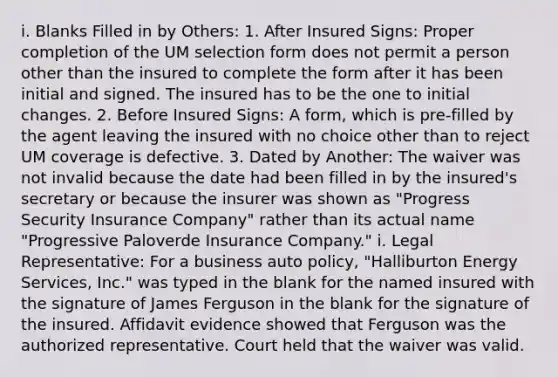 i. Blanks Filled in by Others: 1. After Insured Signs: Proper completion of the UM selection form does not permit a person other than the insured to complete the form after it has been initial and signed. The insured has to be the one to initial changes. 2. Before Insured Signs: A form, which is pre-filled by the agent leaving the insured with no choice other than to reject UM coverage is defective. 3. Dated by Another: The waiver was not invalid because the date had been filled in by the insured's secretary or because the insurer was shown as "Progress Security Insurance Company" rather than its actual name "Progressive Paloverde Insurance Company." i. Legal Representative: For a business auto policy, "Halliburton Energy Services, Inc." was typed in the blank for the named insured with the signature of James Ferguson in the blank for the signature of the insured. Affidavit evidence showed that Ferguson was the authorized representative. Court held that the waiver was valid.