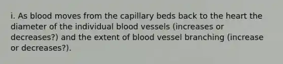 i. As blood moves from the capillary beds back to the heart the diameter of the individual blood vessels (increases or decreases?) and the extent of blood vessel branching (increase or decreases?).