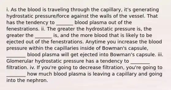 i. As the blood is traveling through the capillary, it's generating hydrostatic pressure/force against the walls of the vessel. That has the tendency to _______ blood plasma out of the fenestrations. ii. The greater the hydrostatic pressure is, the greater the _______ is, and the more blood that is likely to be ejected out of the fenestrations. Anytime you increase the blood pressure within the capillaries inside of Bowman's capsule, ________ blood plasma will get ejected into Bowman's capsule. iii. Glomerular hydrostatic pressure has a tendency to ________ filtration. iv. If you're going to decrease filtration, you're going to ________ how much blood plasma is leaving a capillary and going into the nephron.