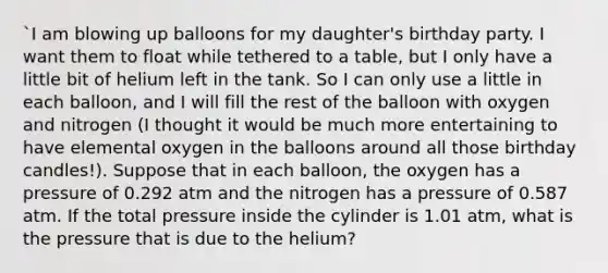 `I am blowing up balloons for my daughter's birthday party. I want them to float while tethered to a table, but I only have a little bit of helium left in the tank. So I can only use a little in each balloon, and I will fill the rest of the balloon with oxygen and nitrogen (I thought it would be much more entertaining to have elemental oxygen in the balloons around all those birthday candles!). Suppose that in each balloon, the oxygen has a pressure of 0.292 atm and the nitrogen has a pressure of 0.587 atm. If the total pressure inside the cylinder is 1.01 atm, what is the pressure that is due to the helium?