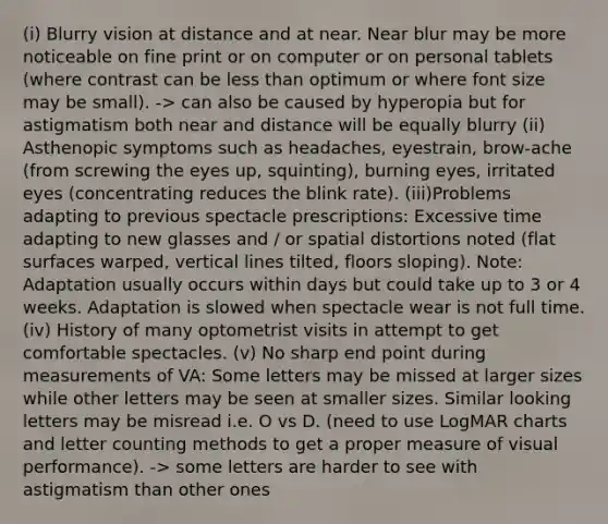 (i) Blurry vision at distance and at near. Near blur may be more noticeable on fine print or on computer or on personal tablets (where contrast can be less than optimum or where font size may be small). -> can also be caused by hyperopia but for astigmatism both near and distance will be equally blurry (ii) Asthenopic symptoms such as headaches, eyestrain, brow-ache (from screwing the eyes up, squinting), burning eyes, irritated eyes (concentrating reduces the blink rate). (iii)Problems adapting to previous spectacle prescriptions: Excessive time adapting to new glasses and / or spatial distortions noted (flat surfaces warped, vertical lines tilted, floors sloping). Note: Adaptation usually occurs within days but could take up to 3 or 4 weeks. Adaptation is slowed when spectacle wear is not full time. (iv) History of many optometrist visits in attempt to get comfortable spectacles. (v) No sharp end point during measurements of VA: Some letters may be missed at larger sizes while other letters may be seen at smaller sizes. Similar looking letters may be misread i.e. O vs D. (need to use LogMAR charts and letter counting methods to get a proper measure of visual performance). -> some letters are harder to see with astigmatism than other ones