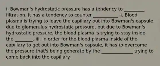 i. Bowman's hydrostatic pressure has a tendency to _________ filtration. It has a tendency to counter ___________ ii. Blood plasma is trying to leave the capillary out into Bowman's capsule due to glomerulus hydrostatic pressure, but due to Bowman's hydrostatic pressure, the blood plasma is trying to stay inside the ________. iii. In order for the blood plasma inside of the capillary to get out into Bowman's capsule, it has to overcome the pressure that's being generate by the ______________ trying to come back into the capillary.