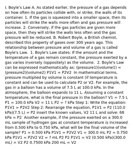 I. ​<a href='https://www.questionai.com/knowledge/kdvBalZ1bx-boyles-law' class='anchor-knowledge'>boyle's law</a> ​A. As stated earlier, the pressure of a gas depends on how often its particles collide with, or strike, the walls of its container. 1. If the gas is squeezed into a smaller space, then its particles will strike the walls more often and gas pressure will increase. 2. Conversely, if the gas particles are given more space, then they will strike the walls less often and the gas pressure will be reduced. ​B. Robert Boyle, a British chemist, described this property of gases over 300 years ago. This relationship between pressure and volume of a gas is called Boyle's Law. ​ 1. Boyle's Law states: If the amount and the temperature of a gas remain constant, the pressure exerted by a gas varies inversely (oppositely) as the volume. ​ 2. Boyle's Law can be expressed mathematically as: (pressure1)(volume1) = (pressure2)(volume2) P1V1 = P2V2 ​ In mathematical terms, pressure multiplied by volume is constant (if temperature is constant and can be used to calculate P2 or V2. For example, the gas in a balloon has a volume of 7.5 L at 100.0 kPa. In the atmosphere, the balloon expands to 11 L. Assuming a constant temperature, what is the final pressure in the balloon? V1 = 7.5 L P1 = 100.0 kPa V2 = 11 L P2 = ? kPa Step 1: Write the equation: P1V1 = P2V2 Step 2: Rearrange the equation, P1V1 = P2 (110.0 kPa)(7.5 L) = P2 insert the known values, V2 11 L and solve: 68 kPa = P2 ​ Another example, if the pressure exerted on a 300.0 mL sample of hydrogen gas at constant temperature is increased from 0.500 kPa to 0.750 kPa, what will be the final volume of the sample? P1 = 0.500 kPa P1V1 = P2V2 V1 = 300.0 mL P2 = 0.750 kPa P1V1 = P2V2 V2 = ? mL​ P2 P2 P1V1 = V2 (0.500 kPa)(300.0 mL) = V2 P2 0.7500 kPa 200 mL = V2