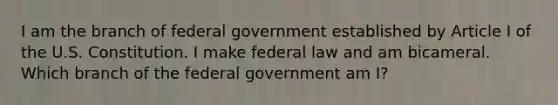 I am the branch of federal government established by Article I of the U.S. Constitution. I make federal law and am bicameral. Which branch of the federal government am I?