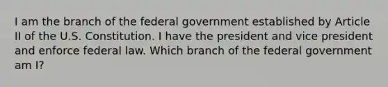 I am the branch of the federal government established by Article II of the U.S. Constitution. I have the president and vice president and enforce federal law. Which branch of the federal government am I?