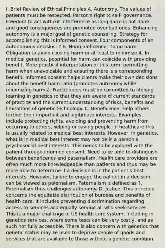 I. Brief Review of Ethical Principles A. Autonomy. The values of patients must be respected. Person's right to self- governance. Freedom to act without interference as long harm is not done and good consequences are promoted over bad ones. Enhancing autonomy is a major goal of genetic counseling. Strategy for accomplishing this is informed consent. Four components of an autonomous decision: ? B. Nonmaleficence. Do no harm. Obligation to avoid causing harm or at least to minimize it. In medical genetics, potential for harm can coincide with providing benefit. More practical interpretation of this term: permitting harm when unavoidable and ensuring there is a corresponding benefit. Informed consent helps clients make their own decisions about the benefit harm ratio (promotes autonomy while minimizing harms). Practitioners must be committed to lifelong learning in genetics so that they are aware of current standards of practice and the current understanding of risks, benefits and limitations of genetic technology. C. Beneficence. Help others further their important and legitimate interests. Examples include protecting rights, avoiding and preventing harm from occurring to others, helping or saving people. In healthcare this is usually related to medical best interests. However, in genetics, what is in medical best interest may not be in a person's psychosocial best interests. This needs to be explored with the patient through informed consent. Need to be able to distinguish between beneficence and paternalism. Health care providers are often much more knowledgeable than patients and thus may be more able to determine if a decision is in the patient's best interests. However, failure to engage the patient in a decision can be viewed as paternalism. Paternalism is defined as ?. Paternalism thus challenges autonomy. D. Justice. This principle concerns the equitable distribution of burdens and benefits of health care. It includes preventing discrimination regarding access to services and equally serving all who seek services. This is a major challenge in US health care system, including in genetics services, where some tests can be very costly, and as such not fully accessible. There is also concern with genetics that genetic status may be used to deprive people of goods and services that are available to those without a genetic condition.