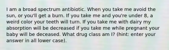 I am a broad spectrum antibiotic. When you take me avoid the sun, or you'll get a burn. If you take me and you're under 8, a weird color your teeth will turn. If you take me with dairy my absorption will be decreased if you take me while pregnant your baby will be deceased. What drug class am I? (hint: enter your answer in all lower case).