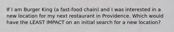 If I am Burger King (a fast-food chain) and I was interested in a new location for my next restaurant in Providence. Which would have the LEAST IMPACT on an initial search for a new location?