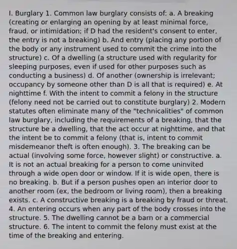 I. Burglary 1. Common law burglary consists of: a. A breaking (creating or enlarging an opening by at least minimal force, fraud, or intimidation; if D had the resident's consent to enter, the entry is not a breaking) b. And entry (placing any portion of the body or any instrument used to commit the crime into the structure) c. Of a dwelling (a structure used with regularity for sleeping purposes, even if used for other purposes such as conducting a business) d. Of another (ownership is irrelevant; occupancy by someone other than D is all that is required) e. At nighttime f. With the intent to commit a felony in the structure (felony need not be carried out to constitute burglary) 2. Modern statutes often eliminate many of the "technicalities" of common law burglary, including the requirements of a breaking, that the structure be a dwelling, that the act occur at nighttime, and that the intent be to commit a felony (that is, intent to commit misdemeanor theft is often enough). 3. The breaking can be actual (involving some force, however slight) or constructive. a. It is not an actual breaking for a person to come uninvited through a wide open door or window. If it is wide open, there is no breaking. b. But if a person pushes open an interior door to another room (ex, the bedroom or living room), then a breaking exists. c. A constructive breaking is a breaking by fraud or threat. 4. An entering occurs when any part of the body crosses into the structure. 5. The dwelling cannot be a barn or a commercial structure. 6. The intent to commit the felony must exist at the time of the breaking and entering.