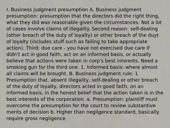 I. Business judgment presumption A. Business judgment presumption: presumption that the directors did the right thing, what they did was reasonable given the circumstances. Not a lot of cases involve claims of illegality. Second reason: self-dealing (other breach of the duty of loyalty) or other breach of the duyt of loyalty (includes stuff such as failing to take appropriate action). Third: due care - you have not exercised due care if didn't act in good faith, act on an informed basis, or actually believe that actions were taken in corp's best interests. Need a smoking gun for the third one. 1. Informed basis: where almost all claims will be brought. B. Business judgment rule: 1. Presumption that, absent illegality, self-dealing or other breach of the duty of loyalty, directors acted in good faith, on an informed basis, in the honest belief that the action taken is in the best interests of the corporation. a. Presumption: plaintiff must overcome the presumption for the court to review substantive merits of decision b. Higher than negligence standard, basically require gross negligence