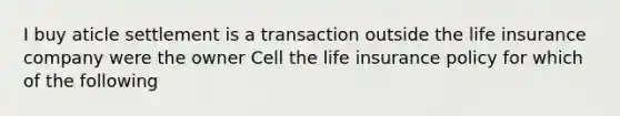 I buy aticle settlement is a transaction outside the life insurance company were the owner Cell the life insurance policy for which of the following