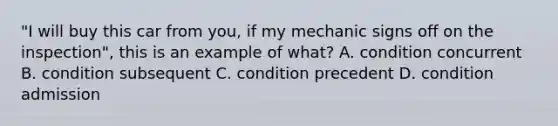 "I will buy this car from you, if my mechanic signs off on the inspection", this is an example of what? A. condition concurrent B. condition subsequent C. condition precedent D. condition admission