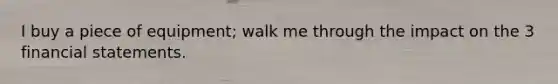 I buy a piece of equipment; walk me through the impact on the 3 financial statements.