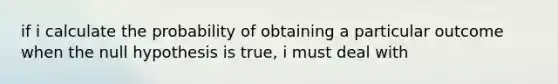 if i calculate the probability of obtaining a particular outcome when the null hypothesis is true, i must deal with