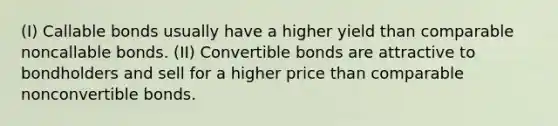 (I) Callable bonds usually have a higher yield than comparable noncallable bonds. (II) Convertible bonds are attractive to bondholders and sell for a higher price than comparable nonconvertible bonds.