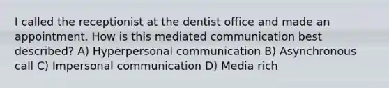 I called the receptionist at the dentist office and made an appointment. How is this mediated communication best described? A) Hyperpersonal communication B) Asynchronous call C) Impersonal communication D) Media rich