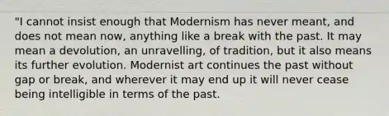 "I cannot insist enough that Modernism has never meant, and does not mean now, anything like a break with the past. It may mean a devolution, an unravelling, of tradition, but it also means its further evolution. Modernist art continues the past without gap or break, and wherever it may end up it will never cease being intelligible in terms of the past.