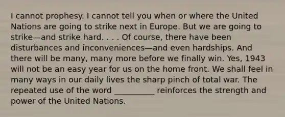 I cannot prophesy. I cannot tell you when or where the United Nations are going to strike next in Europe. But we are going to strike—and strike hard. . . . Of course, there have been disturbances and inconveniences—and even hardships. And there will be many, many more before we finally win. Yes, 1943 will not be an easy year for us on the home front. We shall feel in many ways in our daily lives the sharp pinch of total war. The repeated use of the word __________ reinforces the strength and power of the United Nations.