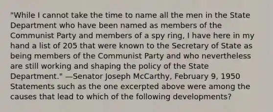 "While I cannot take the time to name all the men in the State Department who have been named as members of the Communist Party and members of a spy ring, I have here in my hand a list of 205 that were known to the Secretary of State as being members of the Communist Party and who nevertheless are still working and shaping the policy of the State Department." —Senator Joseph McCarthy, February 9, 1950 Statements such as the one excerpted above were among the causes that lead to which of the following developments?