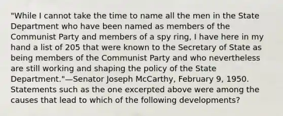 "While I cannot take the time to name all the men in the State Department who have been named as members of the Communist Party and members of a spy ring, I have here in my hand a list of 205 that were known to the Secretary of State as being members of the Communist Party and who nevertheless are still working and shaping the policy of the State Department."—Senator Joseph McCarthy, February 9, 1950. Statements such as the one excerpted above were among the causes that lead to which of the following developments?