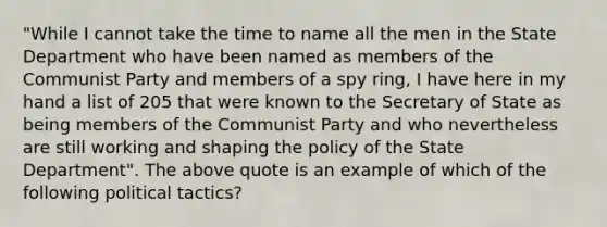 "While I cannot take the time to name all the men in the State Department who have been named as members of the Communist Party and members of a spy ring, I have here in my hand a list of 205 that were known to the Secretary of State as being members of the Communist Party and who nevertheless are still working and shaping the policy of the State Department". The above quote is an example of which of the following political tactics?