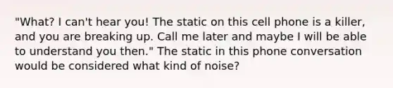 "What? I can't hear you! The static on this cell phone is a killer, and you are breaking up. Call me later and maybe I will be able to understand you then." The static in this phone conversation would be considered what kind of noise?