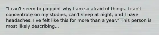 "I can't seem to pinpoint why I am so afraid of things. I can't concentrate on my studies, can't sleep at night, and I have headaches. I've felt like this for more than a year." This person is most likely describing...