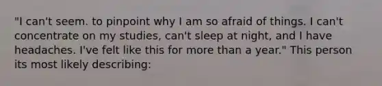 "I can't seem. to pinpoint why I am so afraid of things. I can't concentrate on my studies, can't sleep at night, and I have headaches. I've felt like this for more than a year." This person its most likely describing: